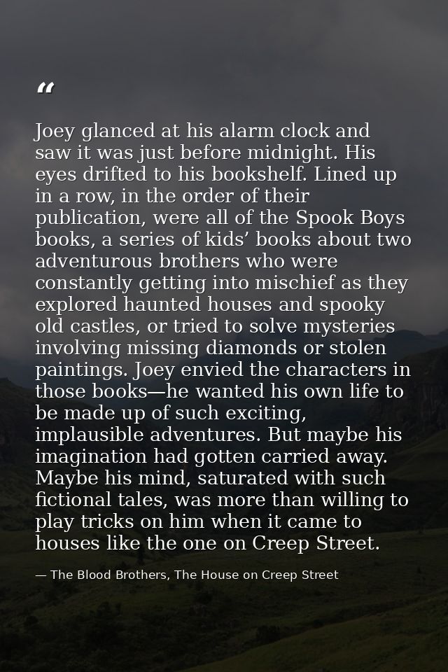 Joey glanced at his alarm clock and saw it was just before midnight. His eyes drifted to his bookshelf. Lined up in a ro — The Blood Brothers, The House on Creep Street