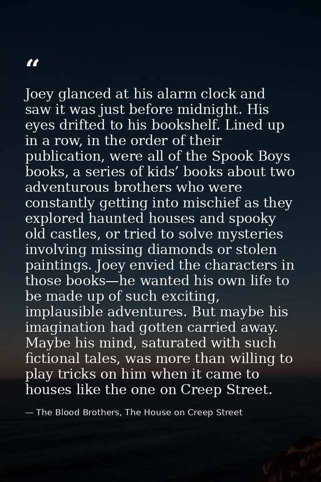 Joey glanced at his alarm clock and saw it was just before midnight. His eyes drifted to his bookshelf. Lined up in a ro — The Blood Brothers, The House on Creep Street