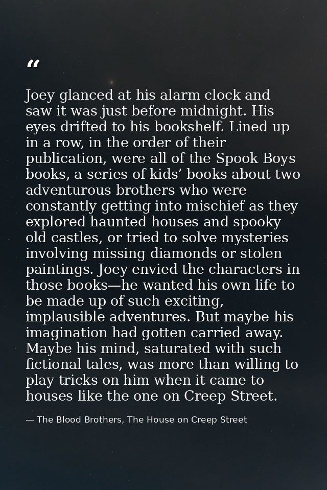 Joey glanced at his alarm clock and saw it was just before midnight. His eyes drifted to his bookshelf. Lined up in a ro — The Blood Brothers, The House on Creep Street