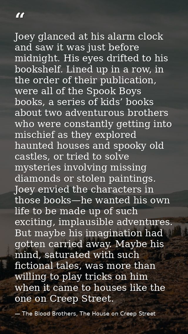 Joey glanced at his alarm clock and saw it was just before midnight. His eyes drifted to his bookshelf. Lined up in a ro — The Blood Brothers, The House on Creep Street