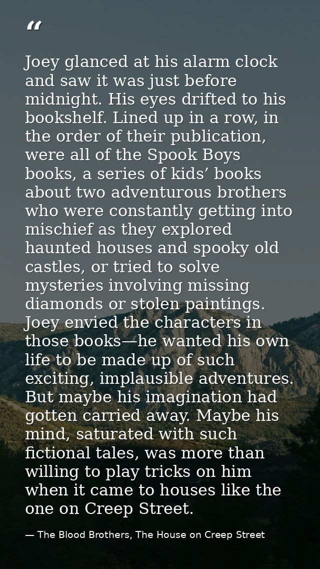 Joey glanced at his alarm clock and saw it was just before midnight. His eyes drifted to his bookshelf. Lined up in a ro — The Blood Brothers, The House on Creep Street