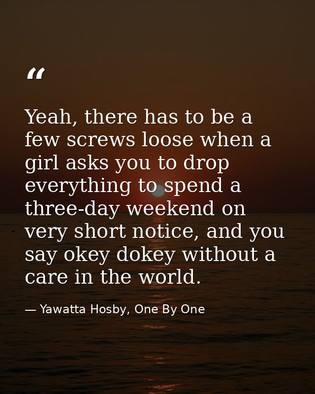 Yeah, there has to be a few screws loose when a girl asks you to drop everything to spend a three-day weekend on very sh — Yawatta Hosby, One By One