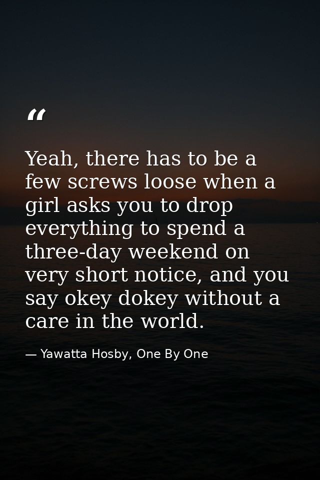 Yeah, there has to be a few screws loose when a girl asks you to drop everything to spend a three-day weekend on very sh — Yawatta Hosby, One By One