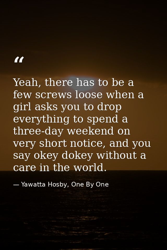 Yeah, there has to be a few screws loose when a girl asks you to drop everything to spend a three-day weekend on very sh — Yawatta Hosby, One By One