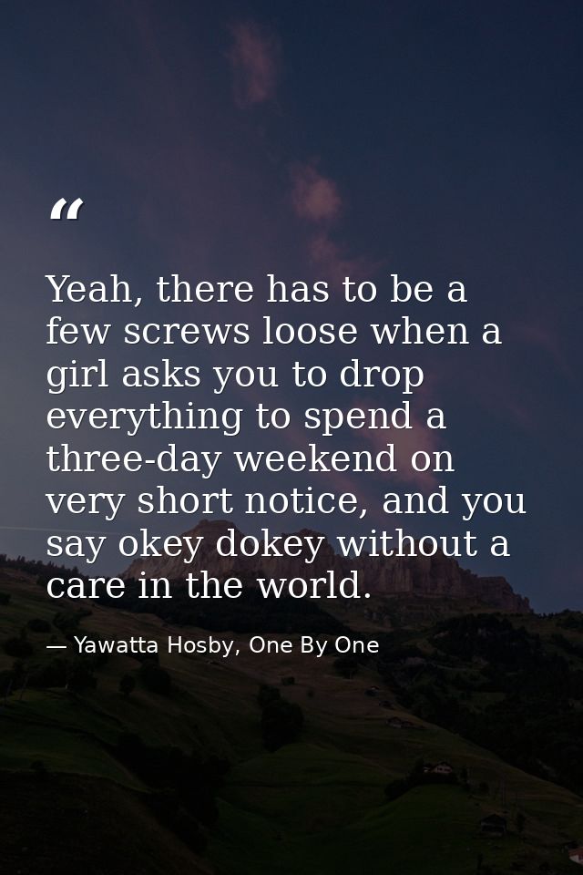 Yeah, there has to be a few screws loose when a girl asks you to drop everything to spend a three-day weekend on very sh — Yawatta Hosby, One By One