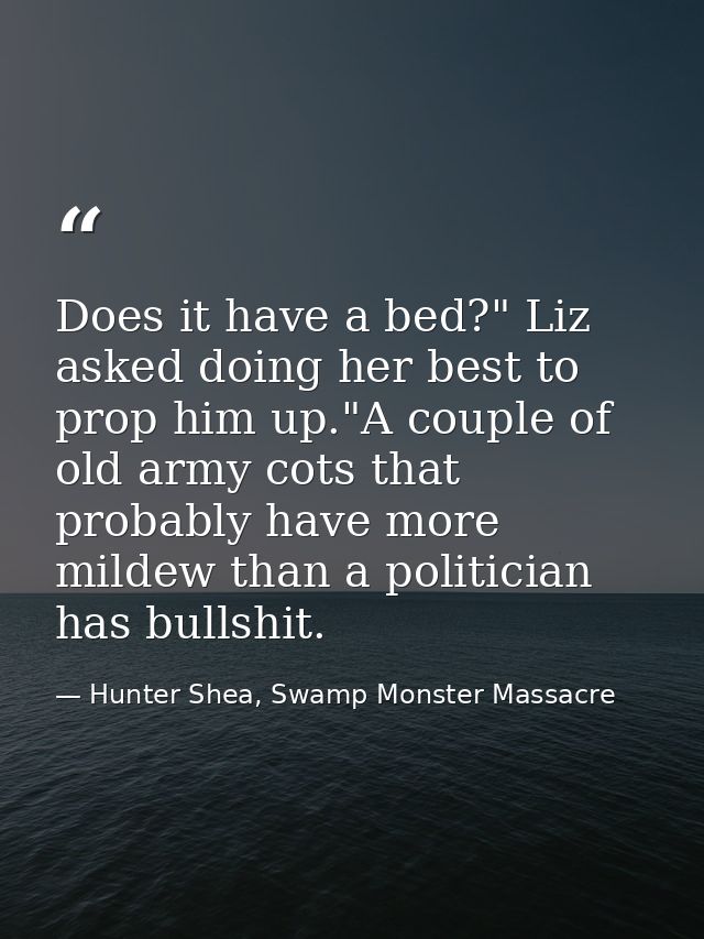 Does it have a bed?" Liz asked doing her best to prop him up."A couple of old army cots that probably have more mildew t — Hunter Shea, Swamp Monster Massacre