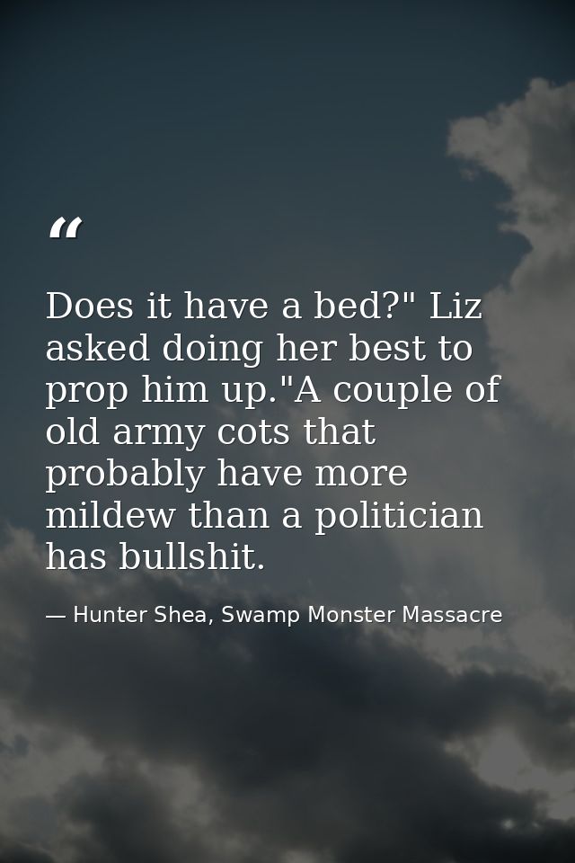 Does it have a bed?" Liz asked doing her best to prop him up."A couple of old army cots that probably have more mildew t — Hunter Shea, Swamp Monster Massacre