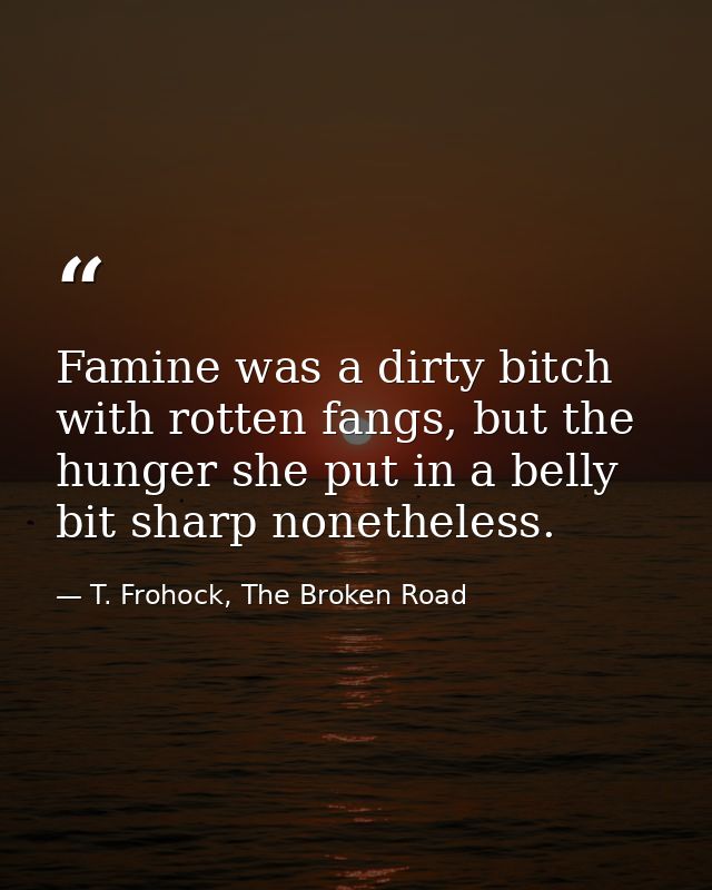 Famine was a dirty bitch with rotten fangs, but the hunger she put in a belly bit sharp nonetheless. — T. Frohock, The Broken Road