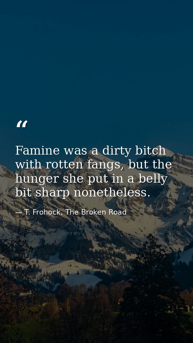 Famine was a dirty bitch with rotten fangs, but the hunger she put in a belly bit sharp nonetheless. — T. Frohock, The Broken Road