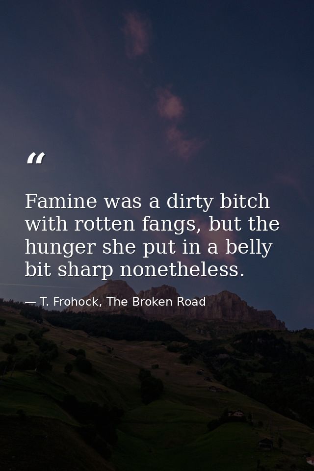 Famine was a dirty bitch with rotten fangs, but the hunger she put in a belly bit sharp nonetheless. — T. Frohock, The Broken Road