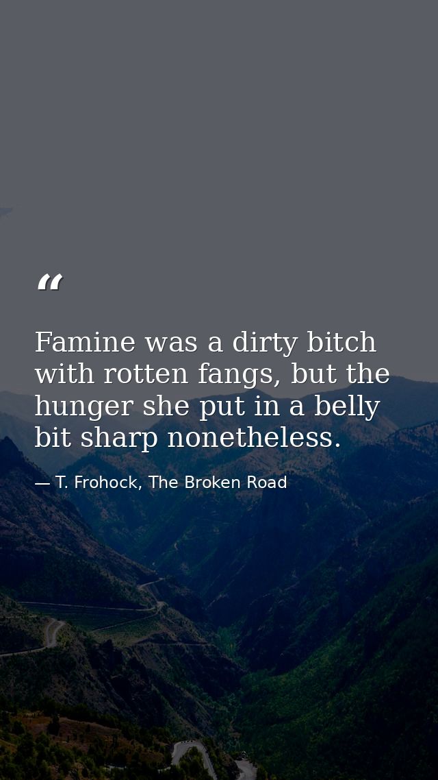 Famine was a dirty bitch with rotten fangs, but the hunger she put in a belly bit sharp nonetheless. — T. Frohock, The Broken Road