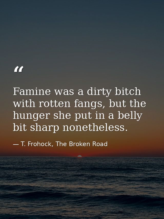 Famine was a dirty bitch with rotten fangs, but the hunger she put in a belly bit sharp nonetheless. — T. Frohock, The Broken Road