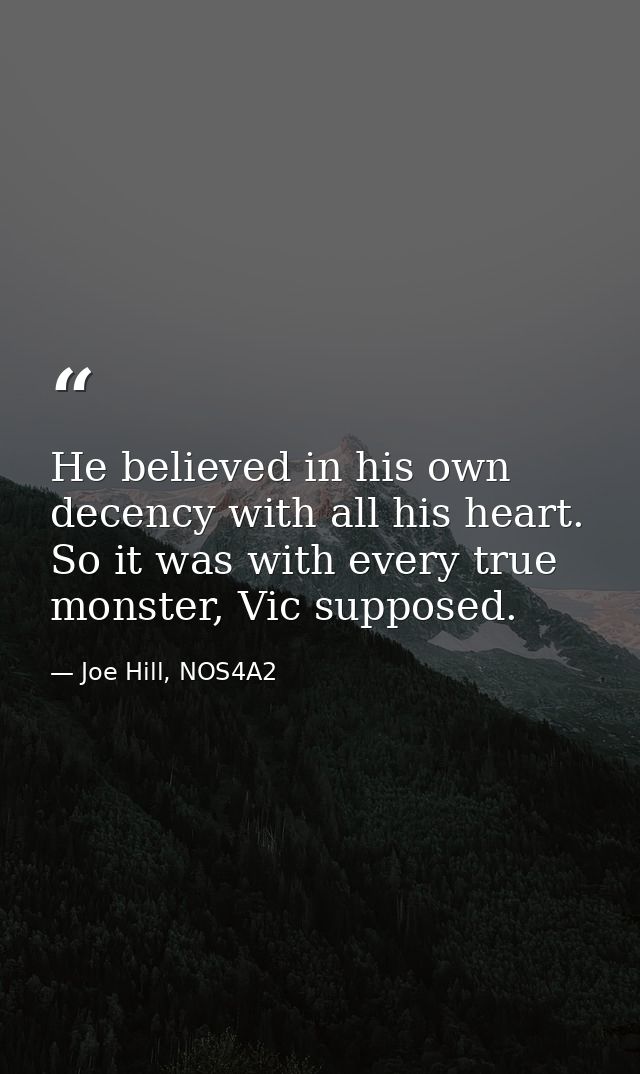 He believed in his own decency with all his heart. So it was with every true monster, Vic supposed. — Joe Hill, NOS4A2