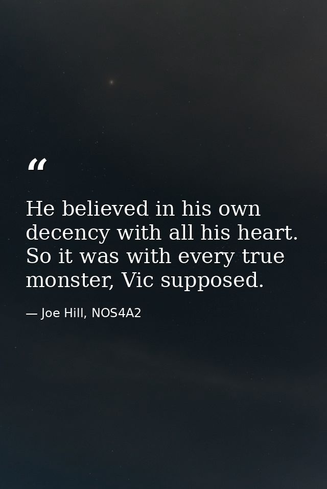 He believed in his own decency with all his heart. So it was with every true monster, Vic supposed. — Joe Hill, NOS4A2