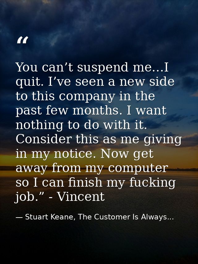 You can’t suspend me…I quit. I’ve seen a new side to this company in the past few months. I want nothing to do with it.  — Stuart Keane, The Customer Is Always...