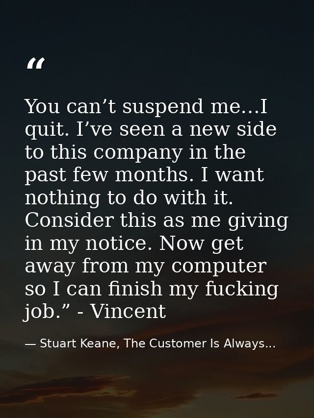 You can’t suspend me…I quit. I’ve seen a new side to this company in the past few months. I want nothing to do with it.  — Stuart Keane, The Customer Is Always...