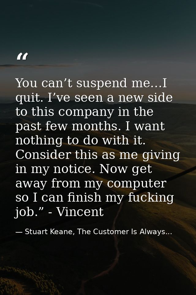 You can’t suspend me…I quit. I’ve seen a new side to this company in the past few months. I want nothing to do with it.  — Stuart Keane, The Customer Is Always...