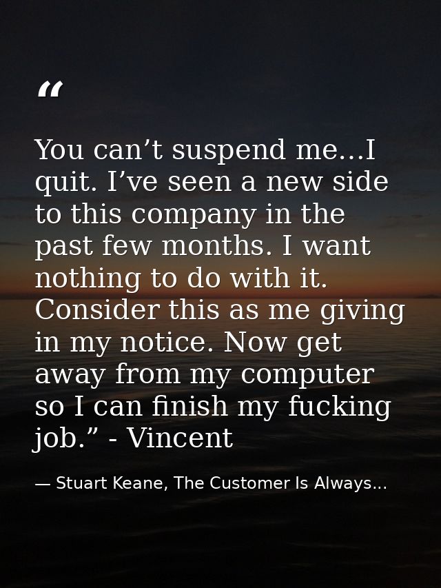 You can’t suspend me…I quit. I’ve seen a new side to this company in the past few months. I want nothing to do with it.  — Stuart Keane, The Customer Is Always...