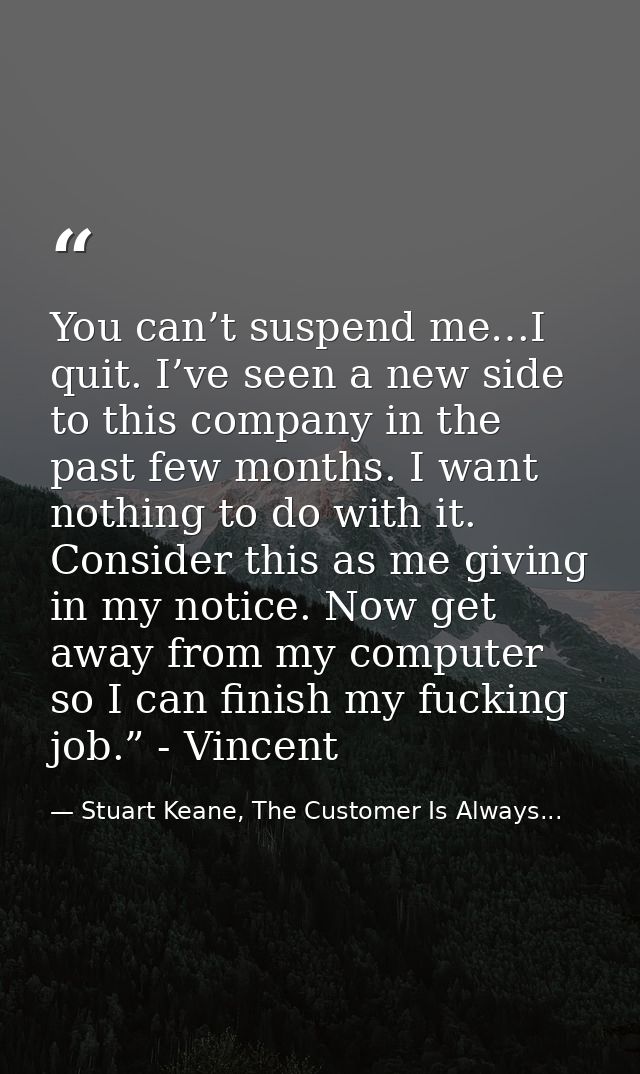 You can’t suspend me…I quit. I’ve seen a new side to this company in the past few months. I want nothing to do with it.  — Stuart Keane, The Customer Is Always...