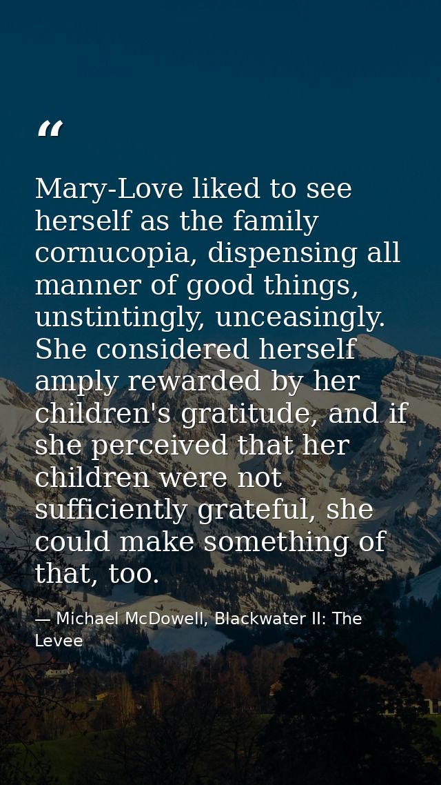 Mary-Love liked to see herself as the family cornucopia, dispensing all manner of good things, unstintingly, unceasingly — Michael McDowell, Blackwater II: The Levee