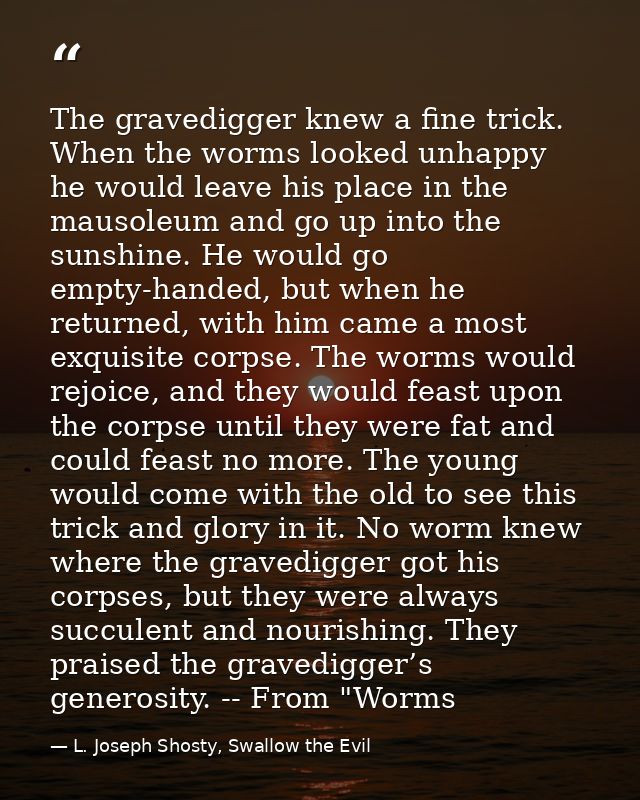 The gravedigger knew a fine trick. When the worms looked unhappy he would leave his place in the mausoleum and go up int — L. Joseph Shosty, Swallow the Evil