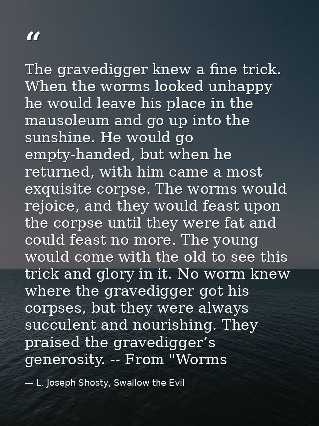 The gravedigger knew a fine trick. When the worms looked unhappy he would leave his place in the mausoleum and go up int — L. Joseph Shosty, Swallow the Evil
