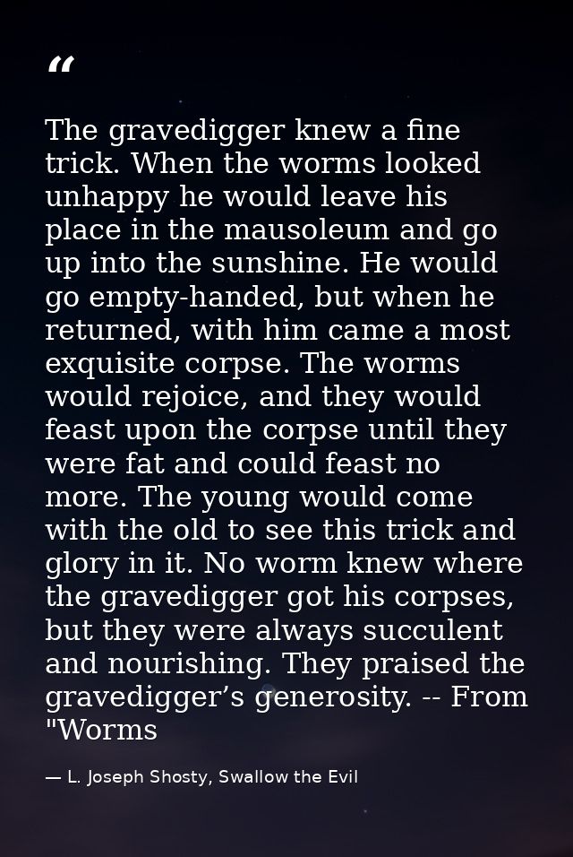 The gravedigger knew a fine trick. When the worms looked unhappy he would leave his place in the mausoleum and go up int — L. Joseph Shosty, Swallow the Evil