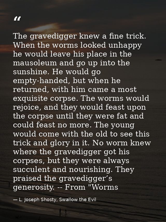 The gravedigger knew a fine trick. When the worms looked unhappy he would leave his place in the mausoleum and go up int — L. Joseph Shosty, Swallow the Evil