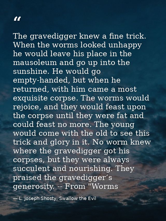 The gravedigger knew a fine trick. When the worms looked unhappy he would leave his place in the mausoleum and go up int — L. Joseph Shosty, Swallow the Evil