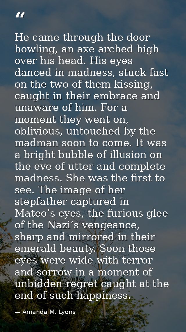 He came through the door howling, an axe arched high over his head. His eyes danced in madness, stuck fast on the two of — Amanda M. Lyons