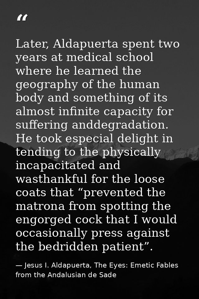 Later, Aldapuerta spent two years at medical school where he learned the geography of the human body and something of it — Jesus I. Aldapuerta, The Eyes: Emetic Fables from the Andalusian de Sade