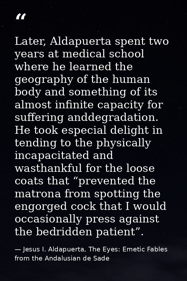 Later, Aldapuerta spent two years at medical school where he learned the geography of the human body and something of it — Jesus I. Aldapuerta, The Eyes: Emetic Fables from the Andalusian de Sade