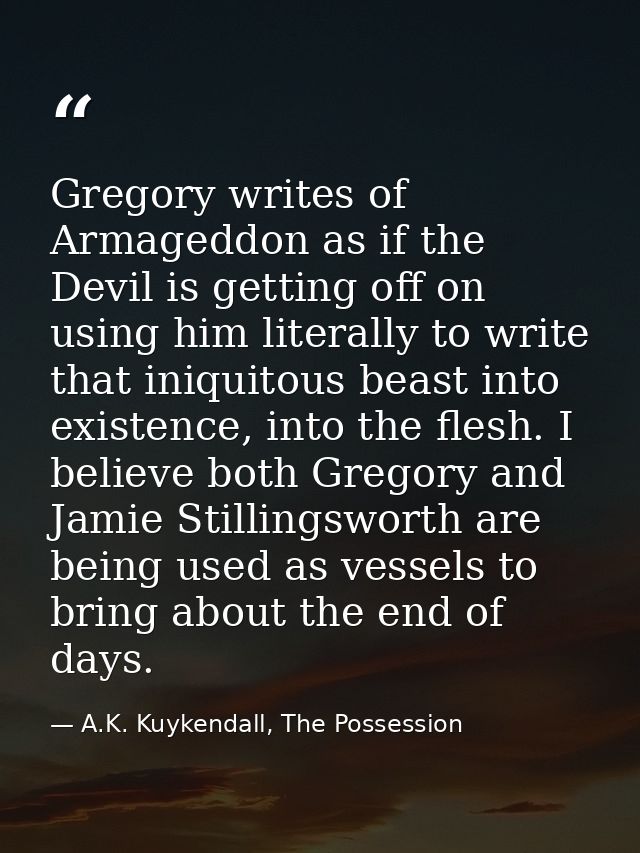 Gregory writes of Armageddon as if the Devil is getting off on using him literally to write that iniquitous beast into e — A.K. Kuykendall, The Possession