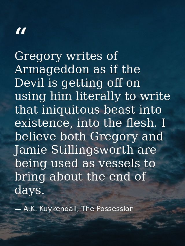 Gregory writes of Armageddon as if the Devil is getting off on using him literally to write that iniquitous beast into e — A.K. Kuykendall, The Possession