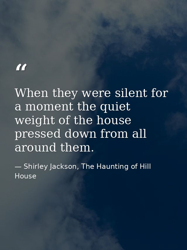 When they were silent for a moment the quiet weight of the house pressed down from all around them. — Shirley Jackson, The Haunting of Hill House
