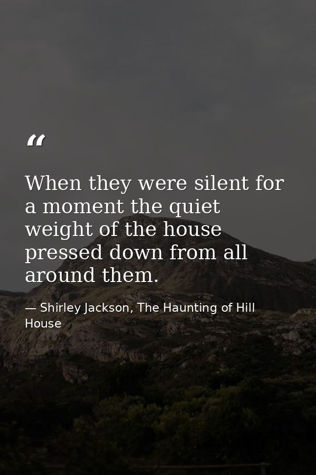 When they were silent for a moment the quiet weight of the house pressed down from all around them. — Shirley Jackson, The Haunting of Hill House