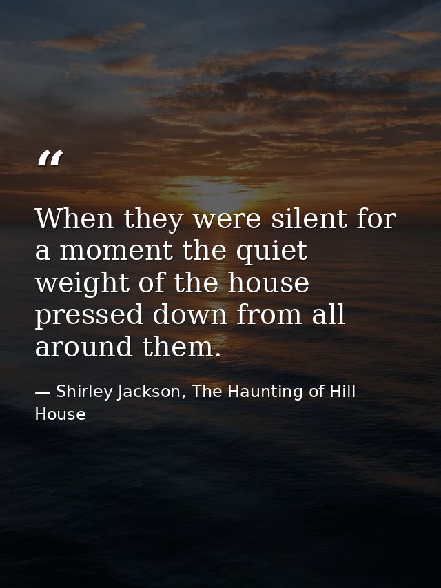 When they were silent for a moment the quiet weight of the house pressed down from all around them. — Shirley Jackson, The Haunting of Hill House