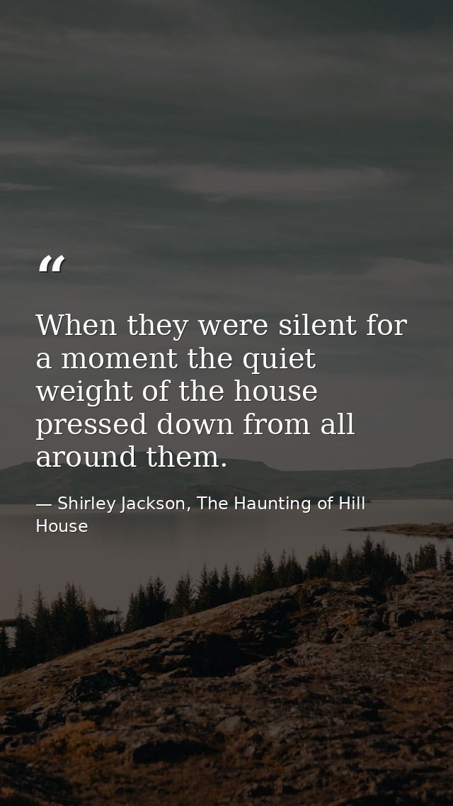 When they were silent for a moment the quiet weight of the house pressed down from all around them. — Shirley Jackson, The Haunting of Hill House