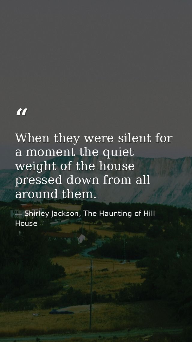 When they were silent for a moment the quiet weight of the house pressed down from all around them. — Shirley Jackson, The Haunting of Hill House