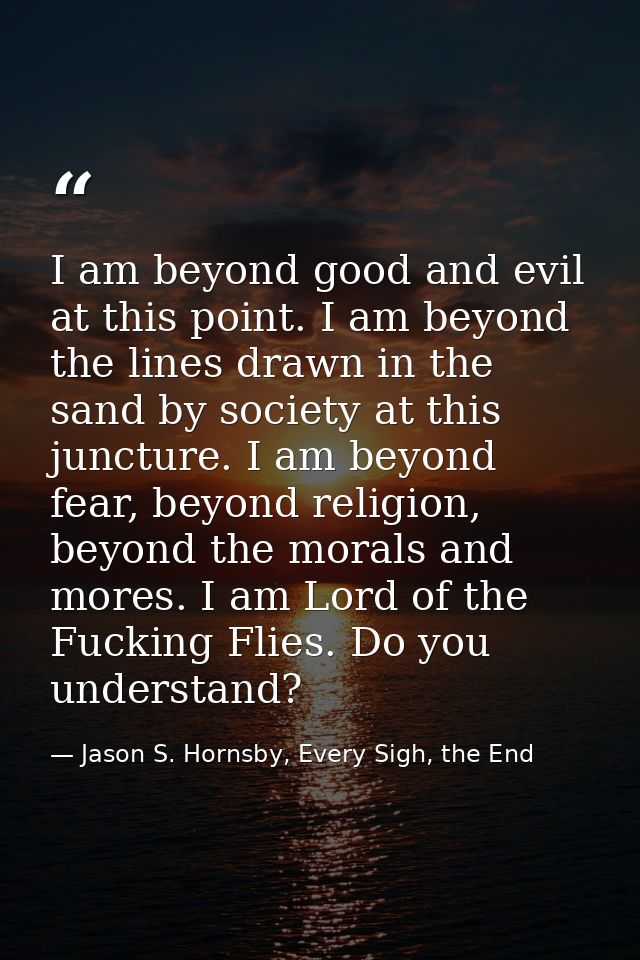I am beyond good and evil at this point. I am beyond the lines drawn in the sand by society at this juncture. I am beyon — Jason S. Hornsby, Every Sigh, the End