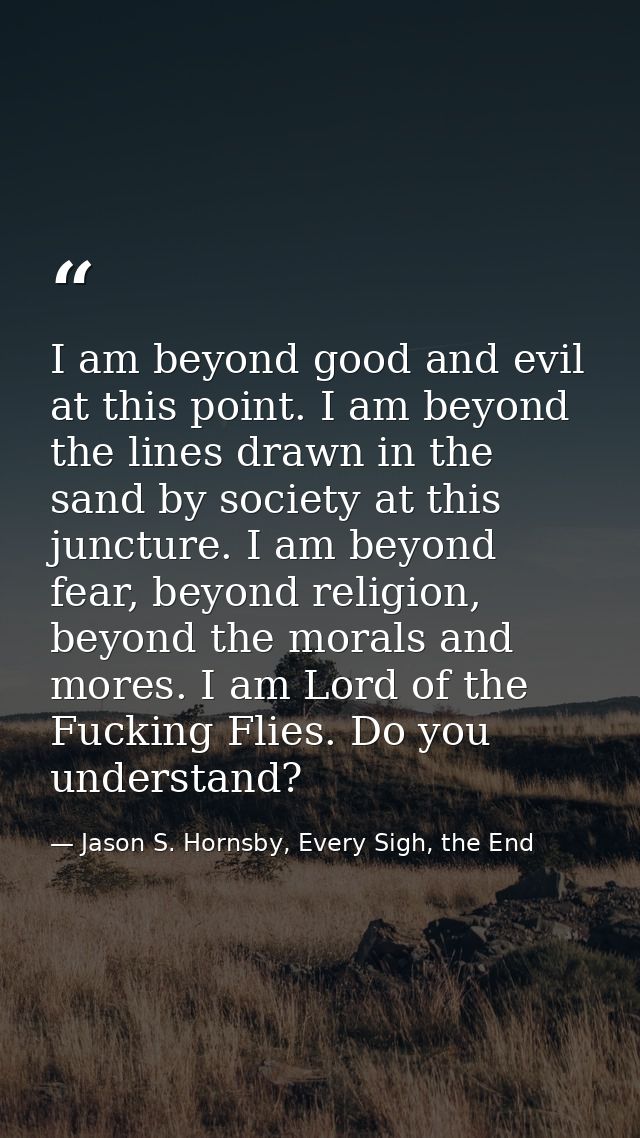 I am beyond good and evil at this point. I am beyond the lines drawn in the sand by society at this juncture. I am beyon — Jason S. Hornsby, Every Sigh, the End