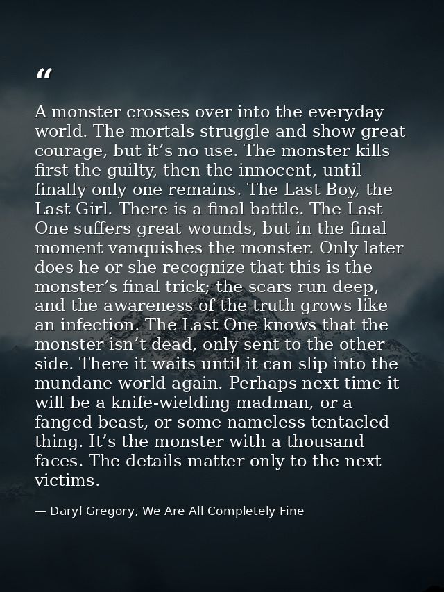 A monster crosses over into the everyday world. The mortals struggle and show great courage, but it’s no use. The monste — Daryl Gregory, We Are All Completely Fine
