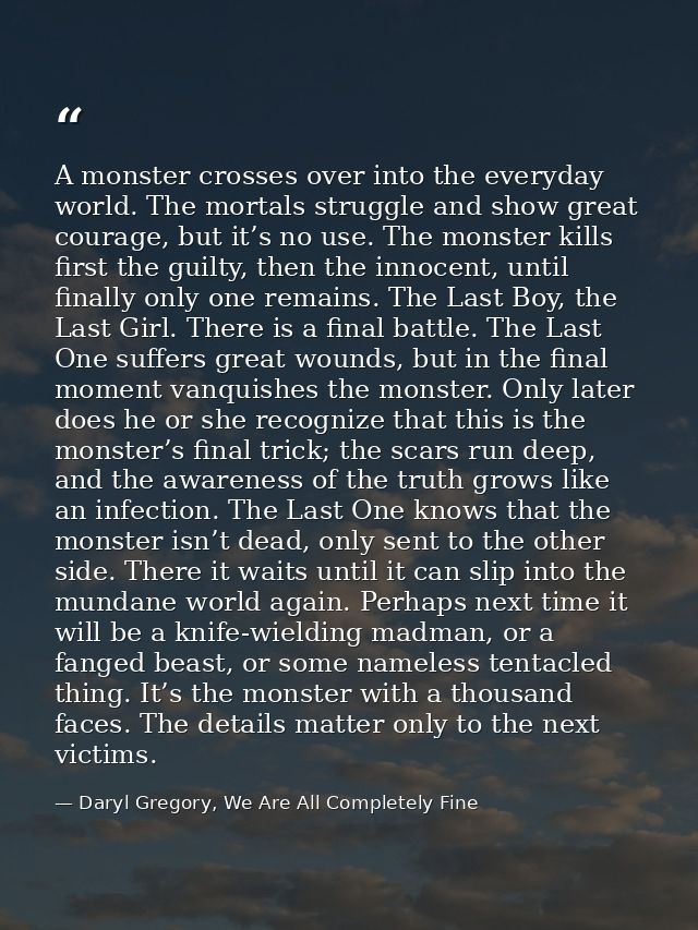 A monster crosses over into the everyday world. The mortals struggle and show great courage, but it’s no use. The monste — Daryl Gregory, We Are All Completely Fine