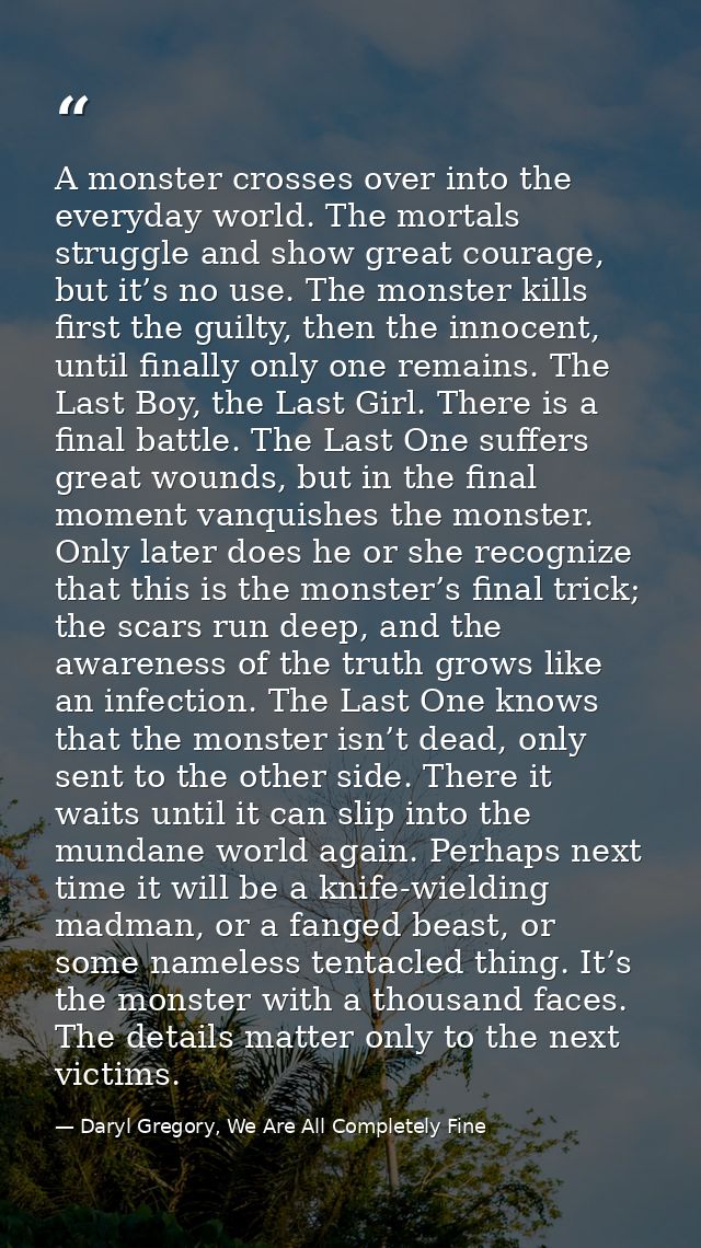 A monster crosses over into the everyday world. The mortals struggle and show great courage, but it’s no use. The monste — Daryl Gregory, We Are All Completely Fine