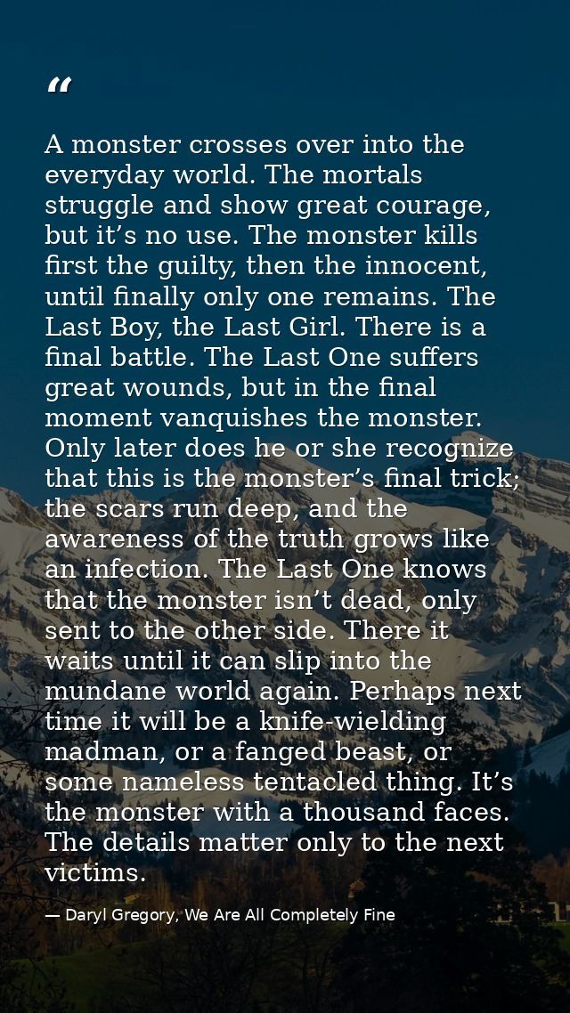 A monster crosses over into the everyday world. The mortals struggle and show great courage, but it’s no use. The monste — Daryl Gregory, We Are All Completely Fine