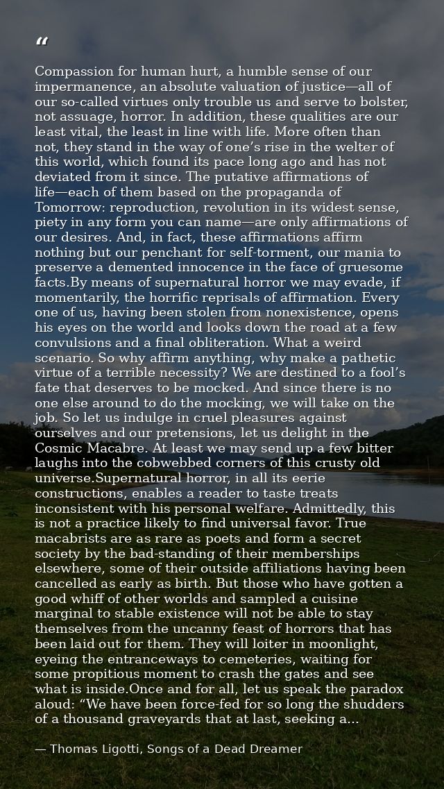 Compassion for human hurt, a humble sense of our impermanence, an absolute valuation of justice—all of our so-called vir — Thomas Ligotti, Songs of a Dead Dreamer