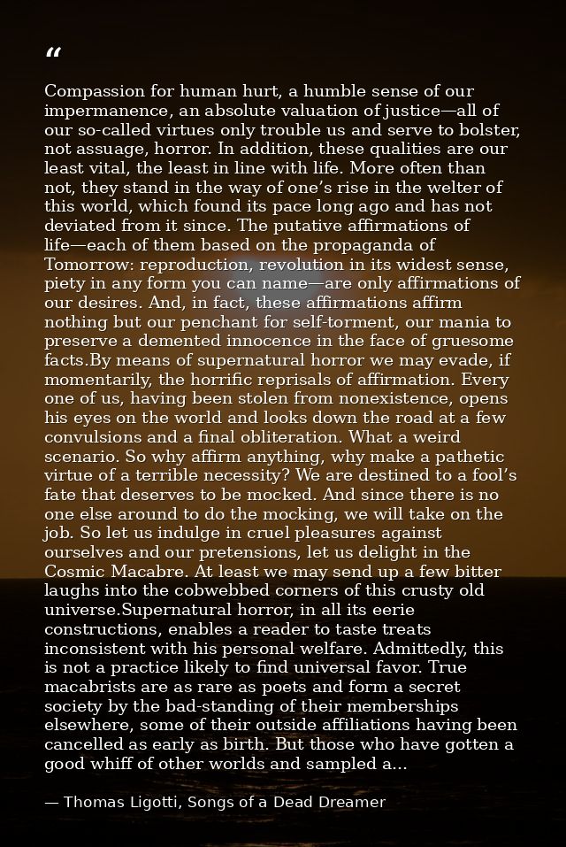 Compassion for human hurt, a humble sense of our impermanence, an absolute valuation of justice—all of our so-called vir — Thomas Ligotti, Songs of a Dead Dreamer