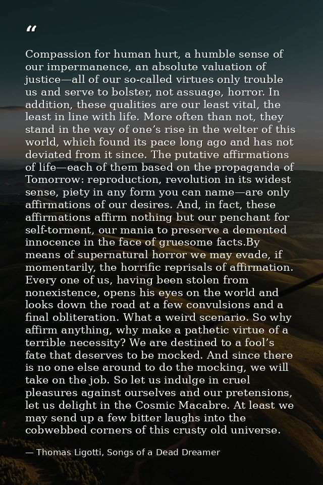 Compassion for human hurt, a humble sense of our impermanence, an absolute valuation of justice—all of our so-called vir — Thomas Ligotti, Songs of a Dead Dreamer