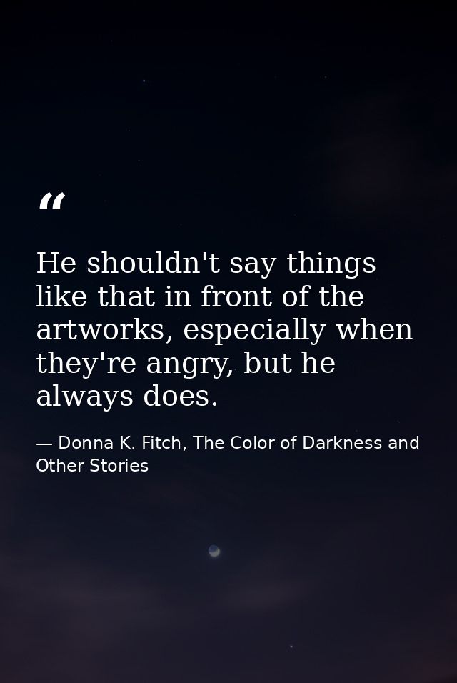 He shouldn't say things like that in front of the artworks, especially when they're angry, but he always does. — Donna K. Fitch, The Color of Darkness and Other Stories