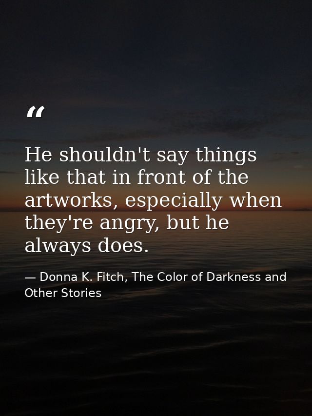 He shouldn't say things like that in front of the artworks, especially when they're angry, but he always does. — Donna K. Fitch, The Color of Darkness and Other Stories